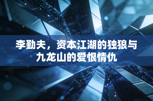 李勤夫,资本江湖的独狼与九龙山的爱恨情仇