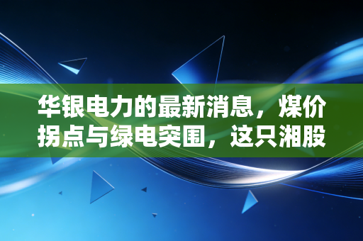 华银电力的最新消息,煤价拐点与绿电突围,这只湘股的翻身仗能打赢吗?