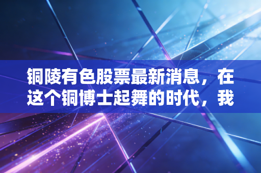 铜陵有色股票最新消息,在这个铜博士起舞的时代,我们该如何看懂这只老牌劲旅?