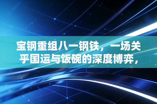 宝钢重组八一钢铁，一场关乎国运与饭碗的深度博弈，西部钢铁版图的重塑
