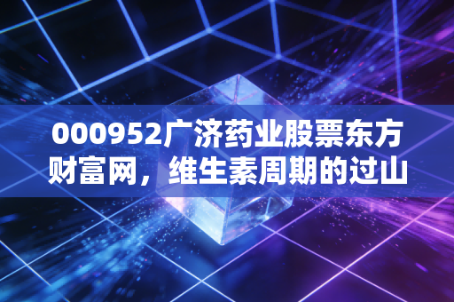 000952广济药业股票东方财富网,维生素周期的过山车,这只老字号还能带我们回本吗?
