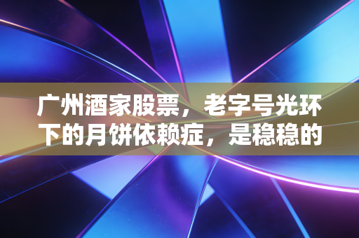 广州酒家股票，老字号光环下的月饼依赖症，是稳稳的幸福还是隐忧？