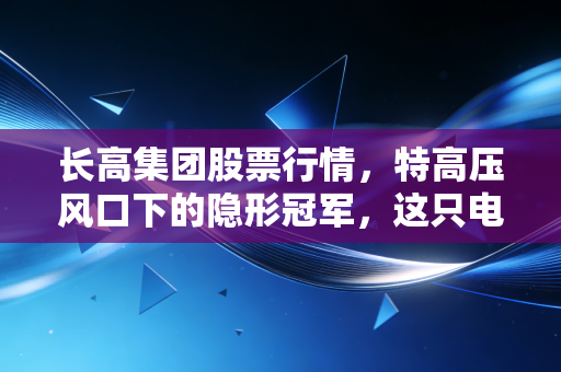 长高集团股票行情,特高压风口下的隐形冠军,这只电力股到底值不值得拿?