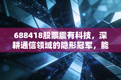 688418股票震有科技,深耕通信领域的隐形冠军,能否在卫星互联网的风口起飞?