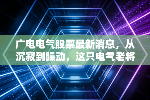 广电电气股票最新消息,从沉寂到躁动,这只电气老将还能跟上新能源的快车吗?