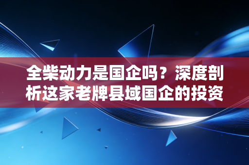 全柴动力是国企吗?深度剖析这家老牌县域国企的投资底色与未来隐忧