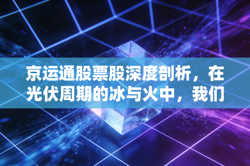 京运通股票股深度剖析,在光伏周期的冰与火中,我们该如何抉择?