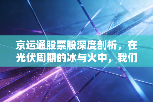 京运通股票股深度剖析,在光伏周期的冰与火中,我们该如何抉择?