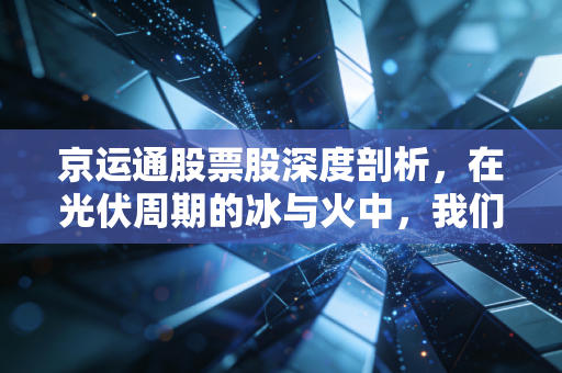 京运通股票股深度剖析,在光伏周期的冰与火中,我们该如何抉择?