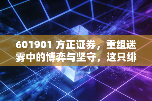 601901 方正证券,重组迷雾中的博弈与坚守,这只绯闻缠身的券商股到底值不值得托付?