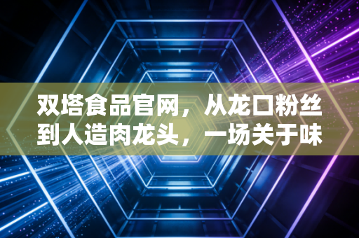 双塔食品官网,从龙口粉丝到人造肉龙头,一场关于味蕾与资本的深度博弈
