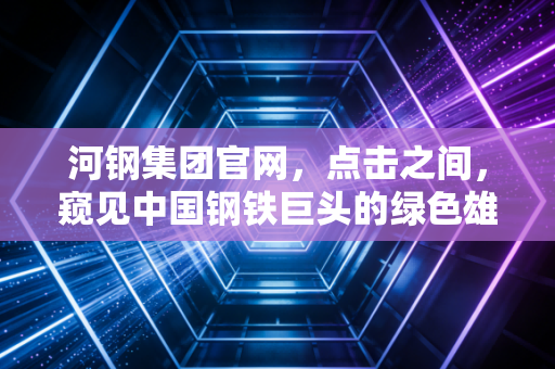 河钢集团官网,点击之间,窥见中国钢铁巨头的绿色雄心与数字化突围