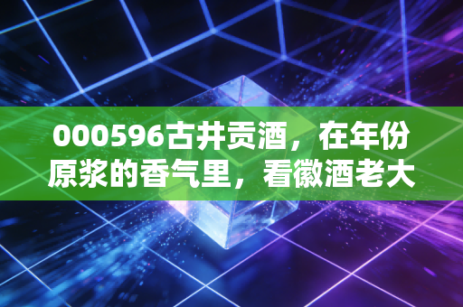 000596古井贡酒，在年份原浆的香气里，看徽酒老大的千亿野心与投资逻辑