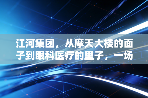 江河集团,从摩天大楼的面子到眼科医疗的里子,一场关于穿越周期的突围战
