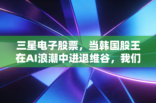三星电子股票，当韩国股王在AI浪潮中进退维谷，我们该如何下注？
