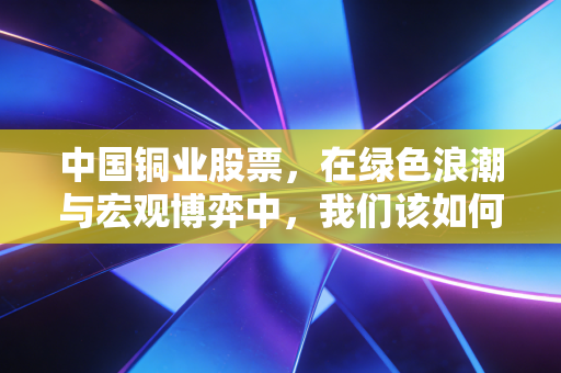中国铜业股票,在绿色浪潮与宏观博弈中,我们该如何握住这根工业筋骨?