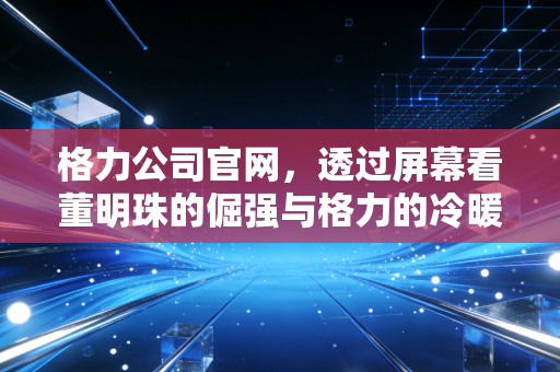 格力公司官网,透过屏幕看董明珠的倔强与格力的冷暖人生