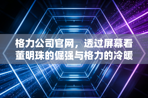 格力公司官网,透过屏幕看董明珠的倔强与格力的冷暖人生