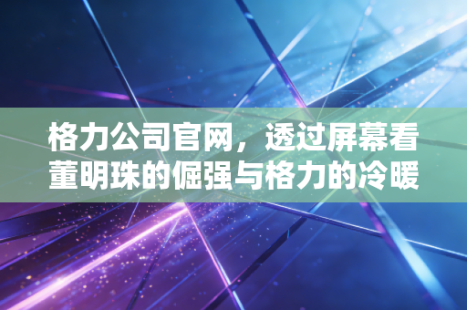 格力公司官网,透过屏幕看董明珠的倔强与格力的冷暖人生