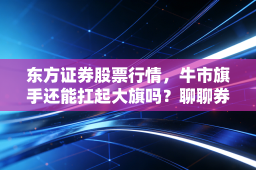 东方证券股票行情,牛市旗手还能扛起大旗吗?聊聊券商股的爱恨情仇