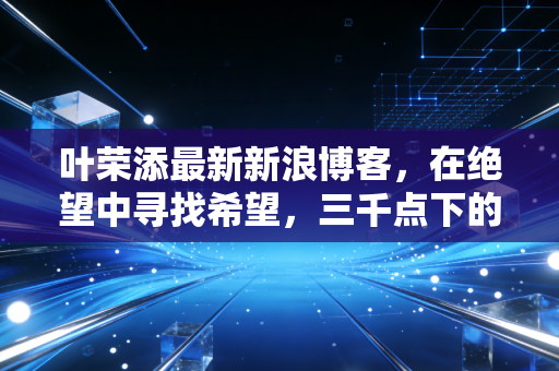 叶荣添最新新浪博客,在绝望中寻找希望,三千点下的博弈与未来十年的财富逻辑