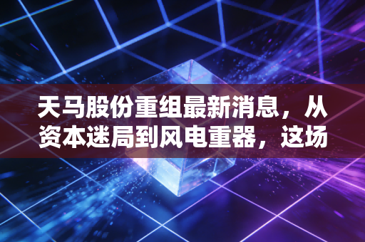 天马股份重组最新消息，从资本迷局到风电重器，这场翻身仗能打几分？