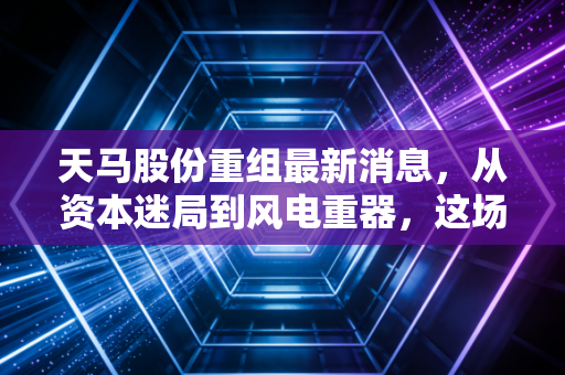 天马股份重组最新消息，从资本迷局到风电重器，这场翻身仗能打几分？