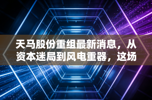 天马股份重组最新消息，从资本迷局到风电重器，这场翻身仗能打几分？