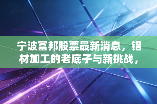 宁波富邦股票最新消息,铝材加工的老底子与新挑战,这只小盘股还能支棱起来吗?