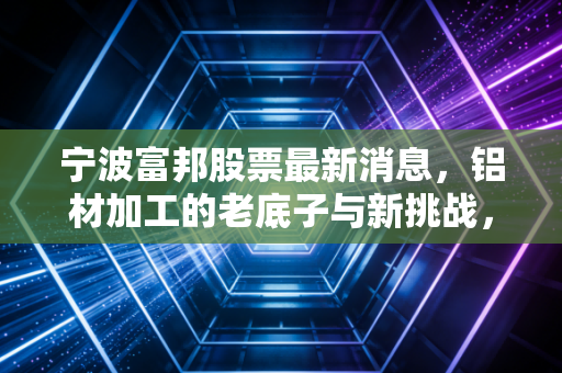 宁波富邦股票最新消息,铝材加工的老底子与新挑战,这只小盘股还能支棱起来吗?