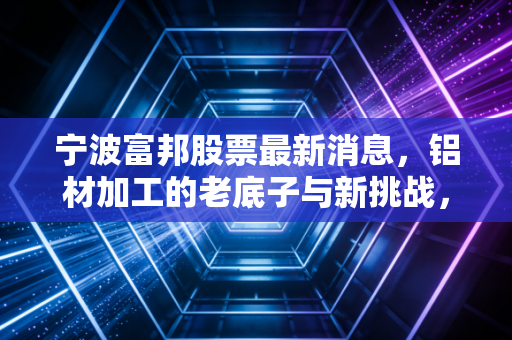 宁波富邦股票最新消息,铝材加工的老底子与新挑战,这只小盘股还能支棱起来吗?