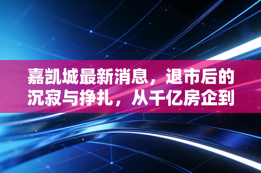 嘉凯城最新消息,退市后的沉寂与挣扎,从千亿房企到老三板的残酷启示