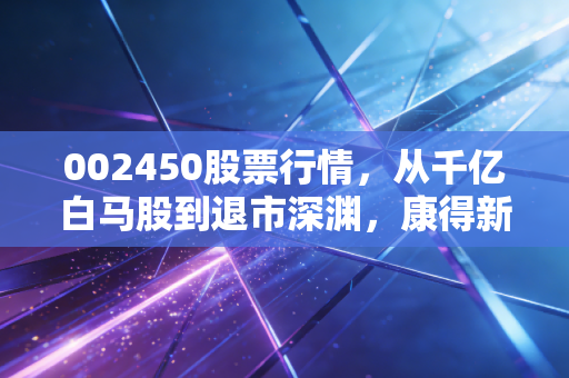002450股票行情,从千亿白马股到退市深渊,康得新给所有散户的一记响亮耳光