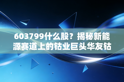 603799什么股?揭秘新能源赛道上的钴业巨头华友钴业,是周期陷阱还是长牛机会?