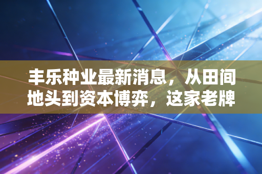 丰乐种业最新消息,从田间地头到资本博弈,这家老牌种企能否迎来第二春?