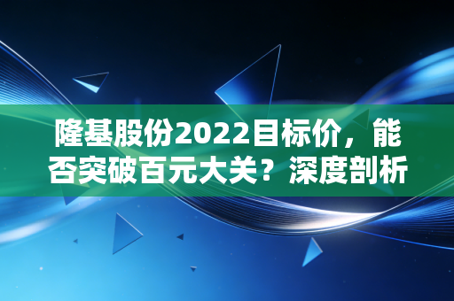隆基股份2022目标价,能否突破百元大关?深度剖析光伏茅的估值逻辑与成长底气