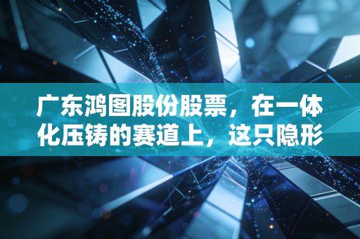 广东鸿图股份股票,在一体化压铸的赛道上,这只隐形冠军到底值不值得我们长期托付?