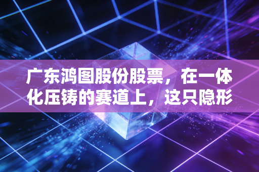 广东鸿图股份股票,在一体化压铸的赛道上,这只隐形冠军到底值不值得我们长期托付?