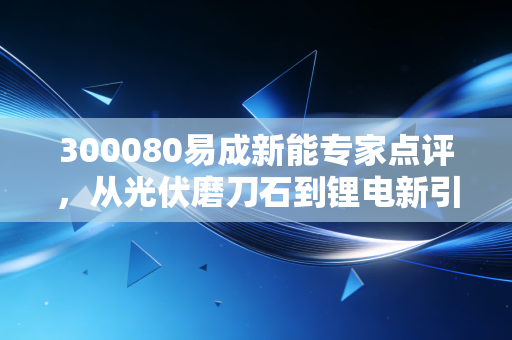 300080易成新能专家点评,从光伏磨刀石到锂电新引擎,这家河南老将的转型突围战能否迎来高光时刻?