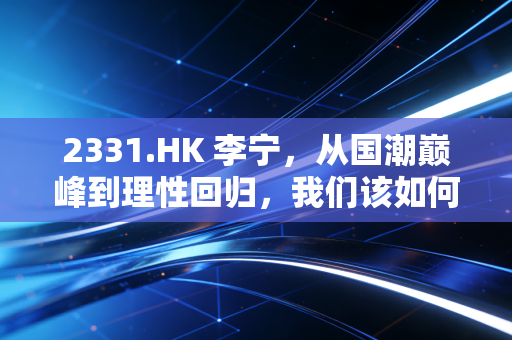 2331.HK 李宁,从国潮巅峰到理性回归,我们该如何重新审视体操王子的商业下半场?