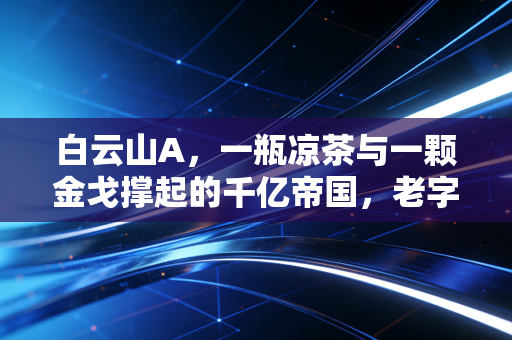 白云山A,一瓶凉茶与一颗金戈撑起的千亿帝国,老字号还有多少新故事?