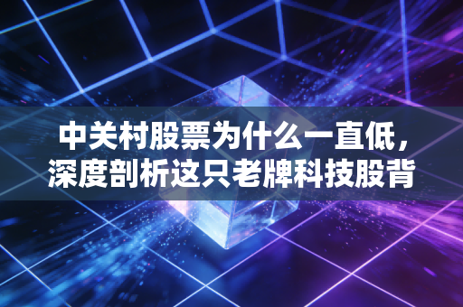 中关村股票为什么一直低,深度剖析这只老牌科技股背后的尴尬与困局