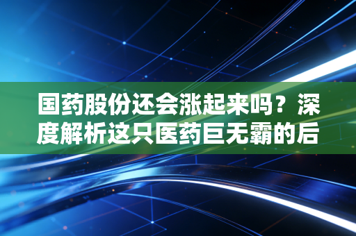 国药股份还会涨起来吗？深度解析这只医药巨无霸的后疫情时代突围战
