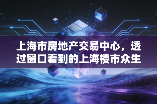 上海市房地产交易中心,透过窗口看到的上海楼市众生相与未来信号