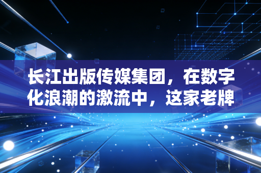 长江出版传媒集团,在数字化浪潮的激流中,这家老牌国企如何重塑阅读的边界?