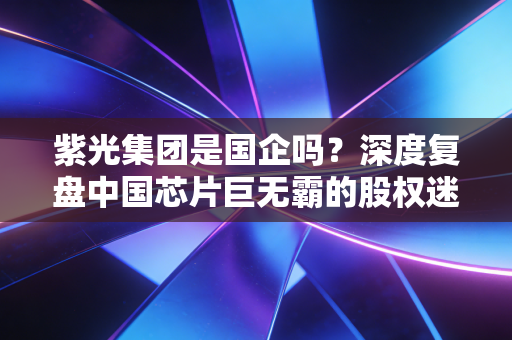 紫光集团是国企吗?深度复盘中国芯片巨无霸的股权迷局与重生之路