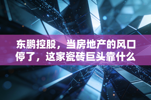 东鹏控股,当房地产的风口停了,这家瓷砖巨头靠什么硬着陆?
