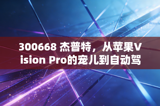 300668 杰普特,从苹果Vision Pro的宠儿到自动驾驶的眼睛,这只小巨人能否穿越周期?