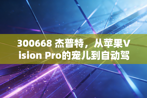 300668 杰普特,从苹果Vision Pro的宠儿到自动驾驶的眼睛,这只小巨人能否穿越周期?