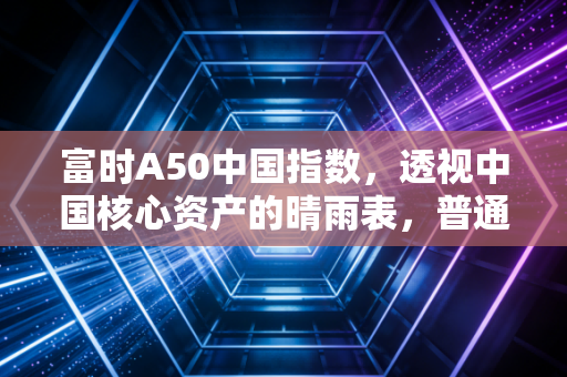 富时A50中国指数,透视中国核心资产的晴雨表,普通人该如何看懂它?